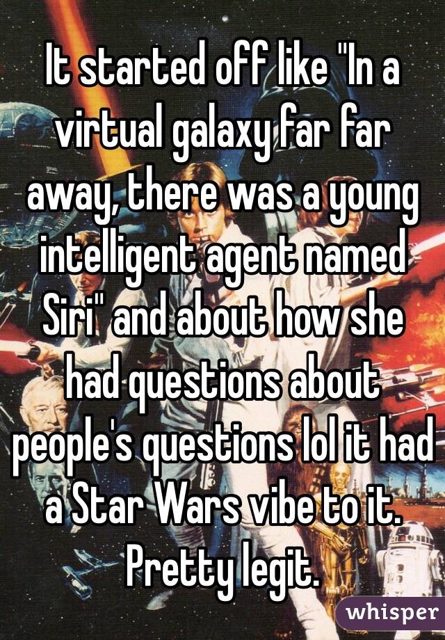 It started off like "In a virtual galaxy far far away, there was a young intelligent agent named Siri" and about how she had questions about people's questions lol it had a Star Wars vibe to it. Pretty legit. 