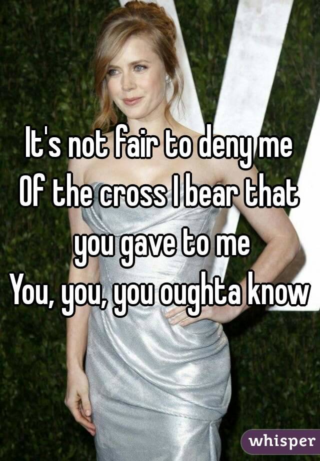 It's not fair to deny me
Of the cross I bear that you gave to me
You, you, you oughta know
