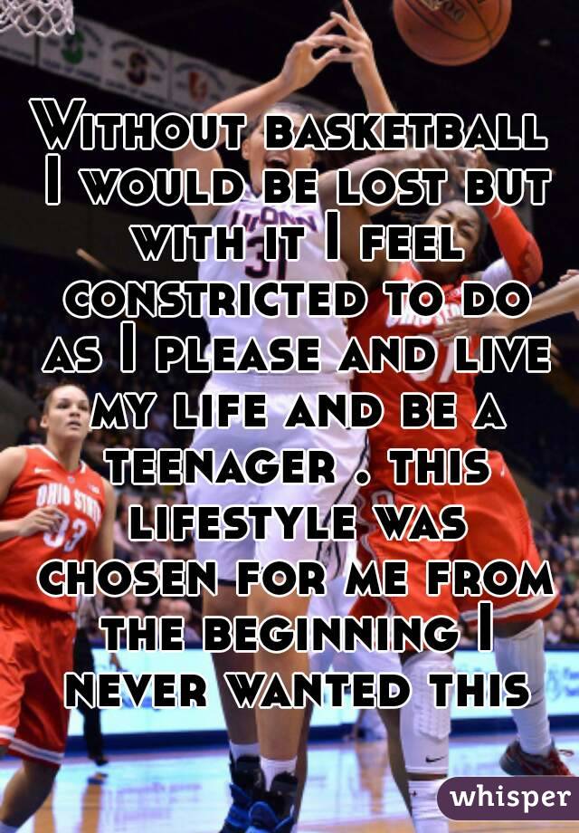 Without basketball I would be lost but with it I feel constricted to do as I please and live my life and be a teenager . this lifestyle was chosen for me from the beginning I never wanted this