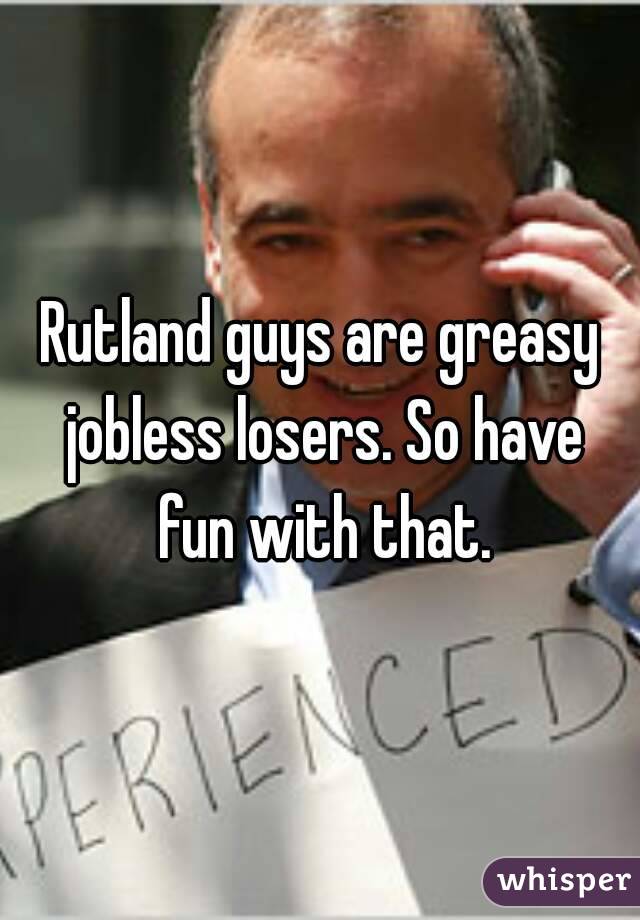 Rutland guys are greasy jobless losers. So have fun with that.