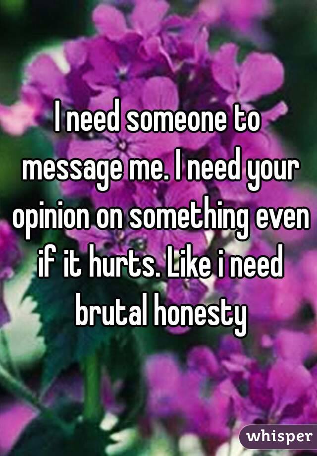 I need someone to message me. I need your opinion on something even if it hurts. Like i need brutal honesty