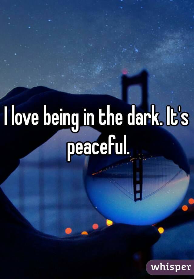 I love being in the dark. It's peaceful.