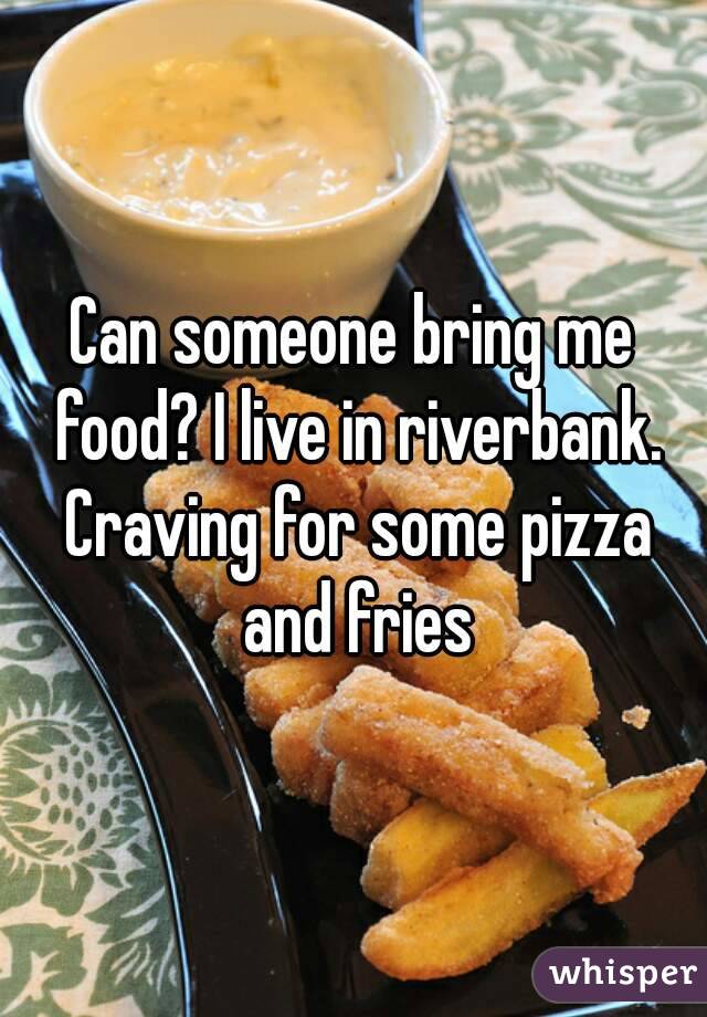 Can someone bring me food? I live in riverbank. Craving for some pizza and fries