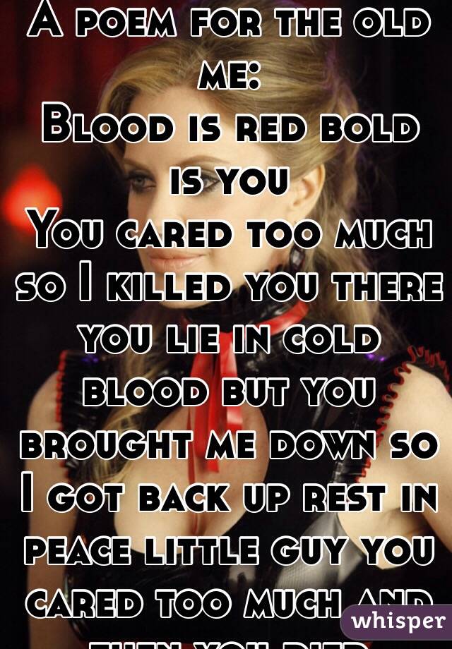 A poem for the old me:
 Blood is red bold is you 
You cared too much so I killed you there you lie in cold blood but you brought me down so I got back up rest in peace little guy you cared too much and then you died 
