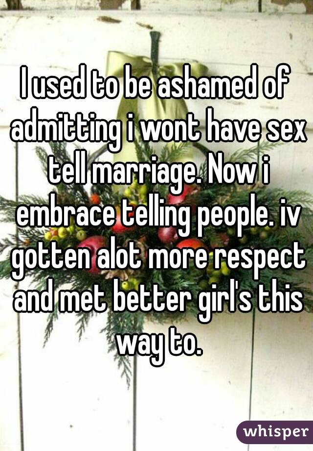I used to be ashamed of admitting i wont have sex tell marriage. Now i embrace telling people. iv gotten alot more respect and met better girl's this way to.