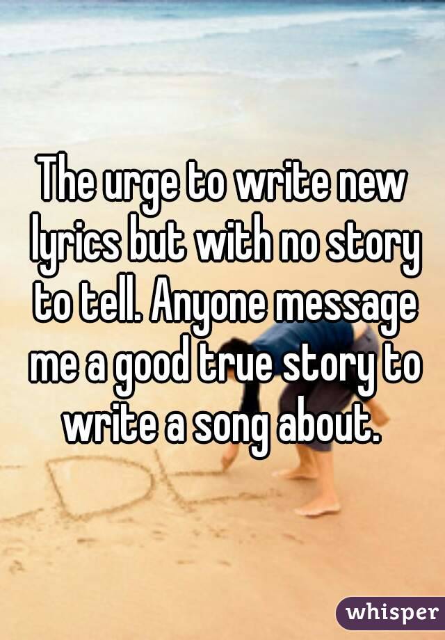 The urge to write new lyrics but with no story to tell. Anyone message me a good true story to write a song about. 