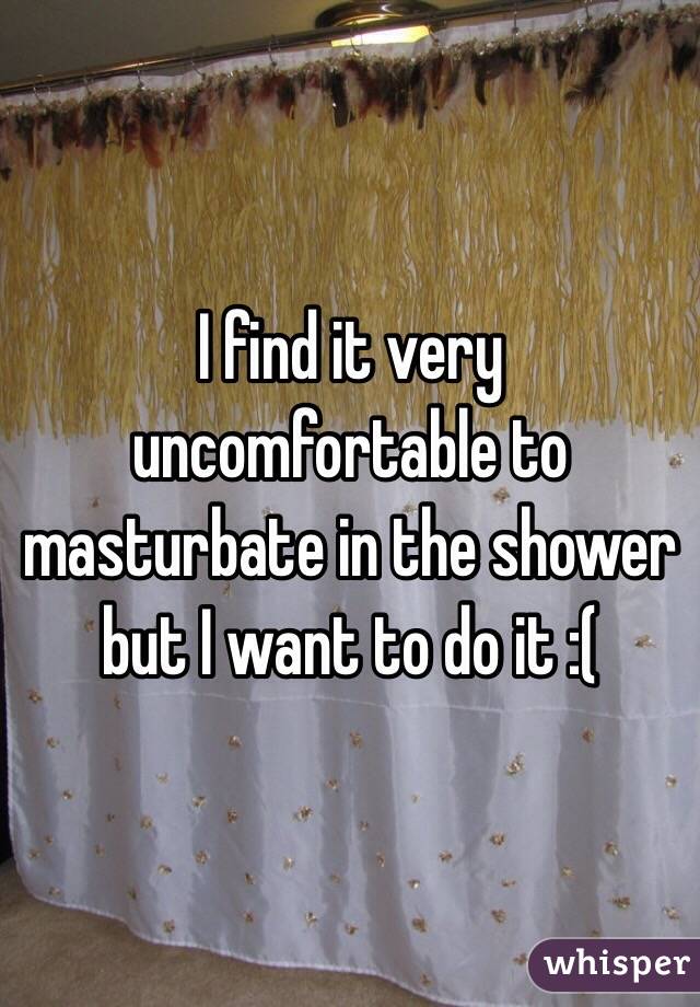 I find it very uncomfortable to masturbate in the shower but I want to do it :(