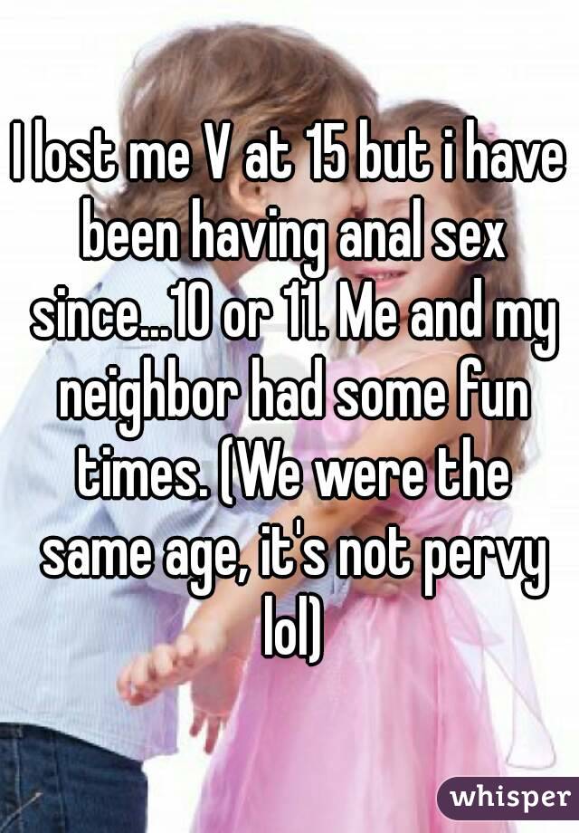 I lost me V at 15 but i have been having anal sex since...10 or 11. Me and my neighbor had some fun times. (We were the same age, it's not pervy lol)