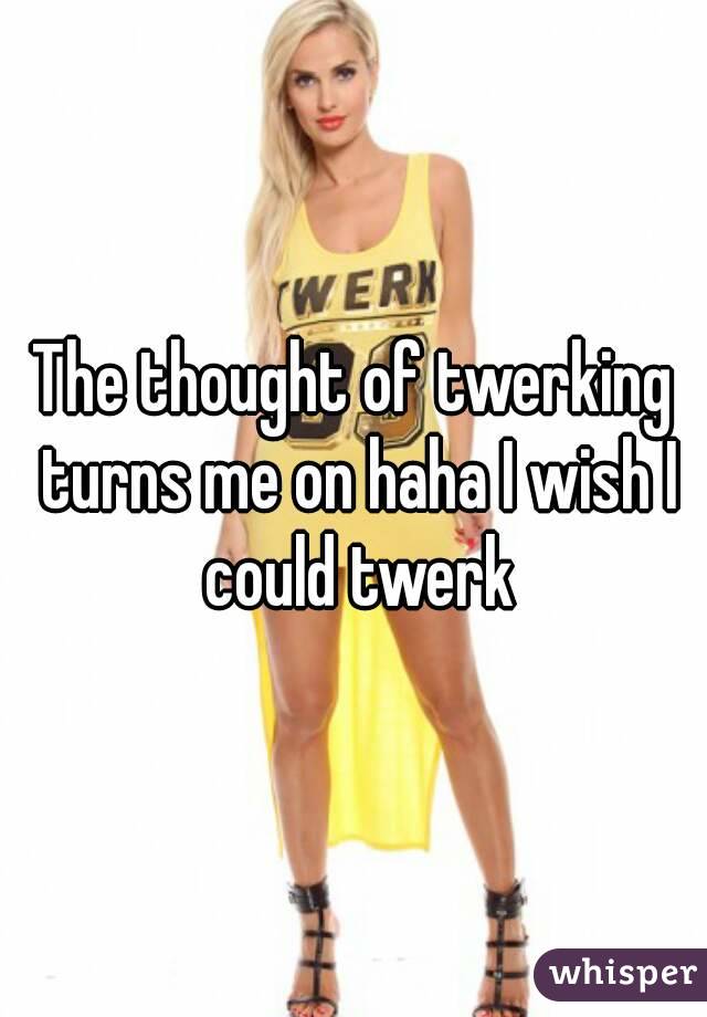 The thought of twerking turns me on haha I wish I could twerk
