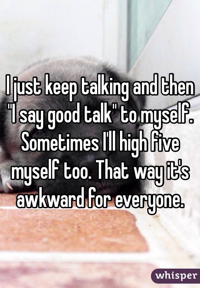I just keep talking and then "I say good talk" to myself. Sometimes I'll high five myself too. That way it's awkward for everyone. 