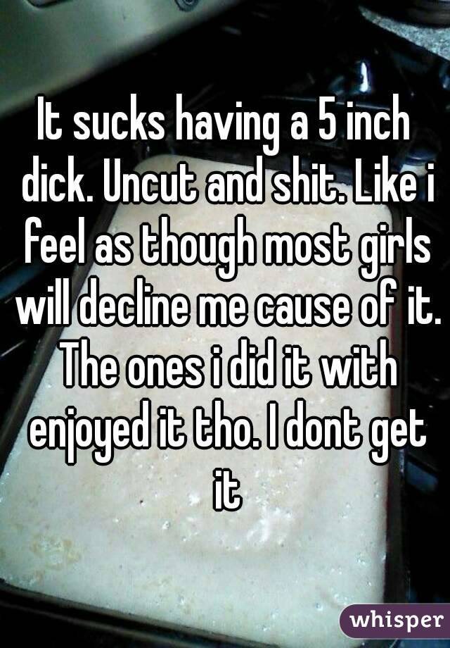 It sucks having a 5 inch dick. Uncut and shit. Like i feel as though most girls will decline me cause of it. The ones i did it with enjoyed it tho. I dont get it