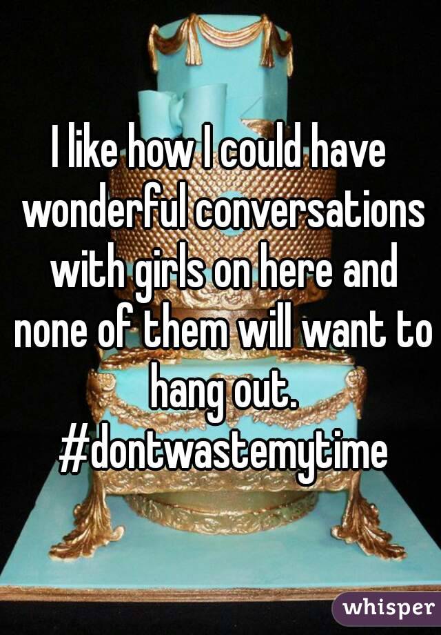 I like how I could have wonderful conversations with girls on here and none of them will want to hang out. #dontwastemytime