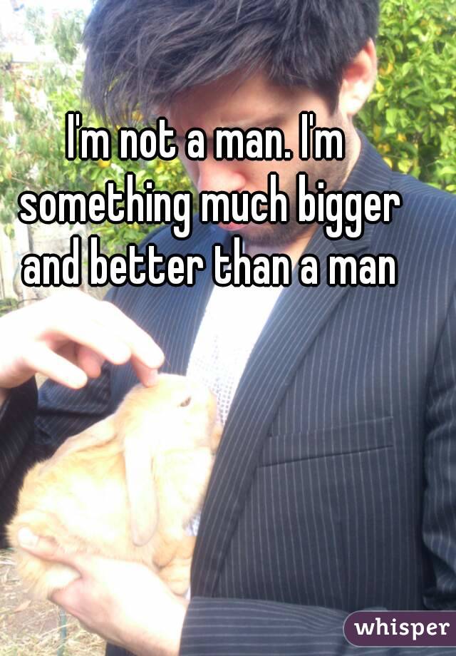 I'm not a man. I'm something much bigger and better than a man