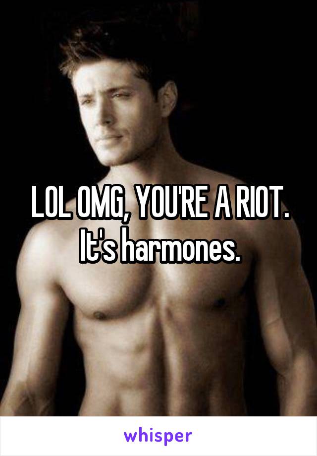 LOL OMG, YOU'RE A RIOT. It's harmones.