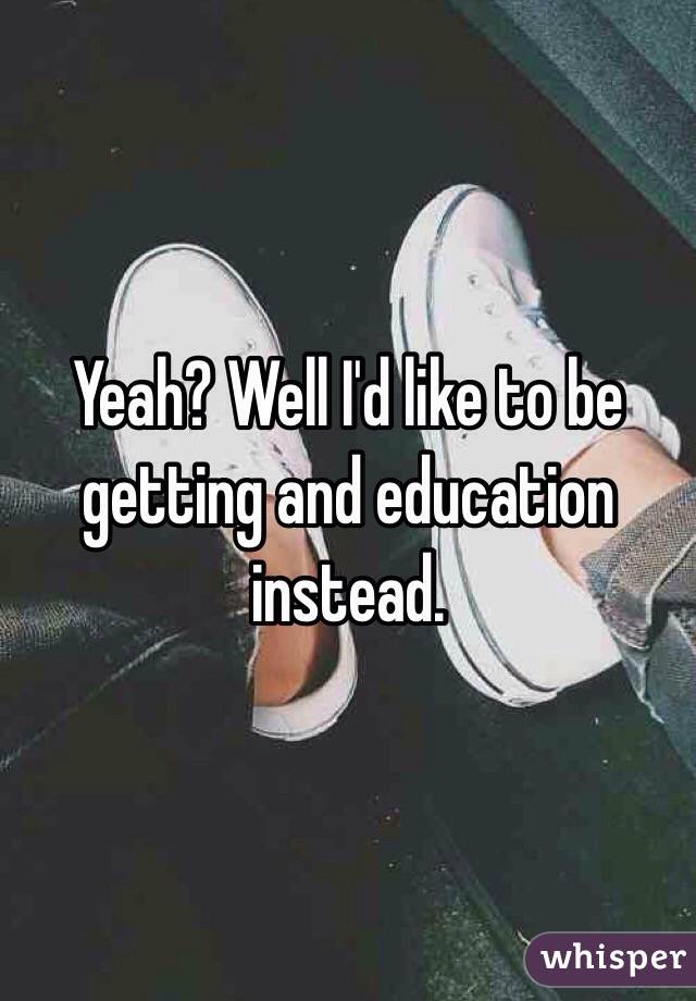 Yeah? Well I'd like to be getting and education instead. 