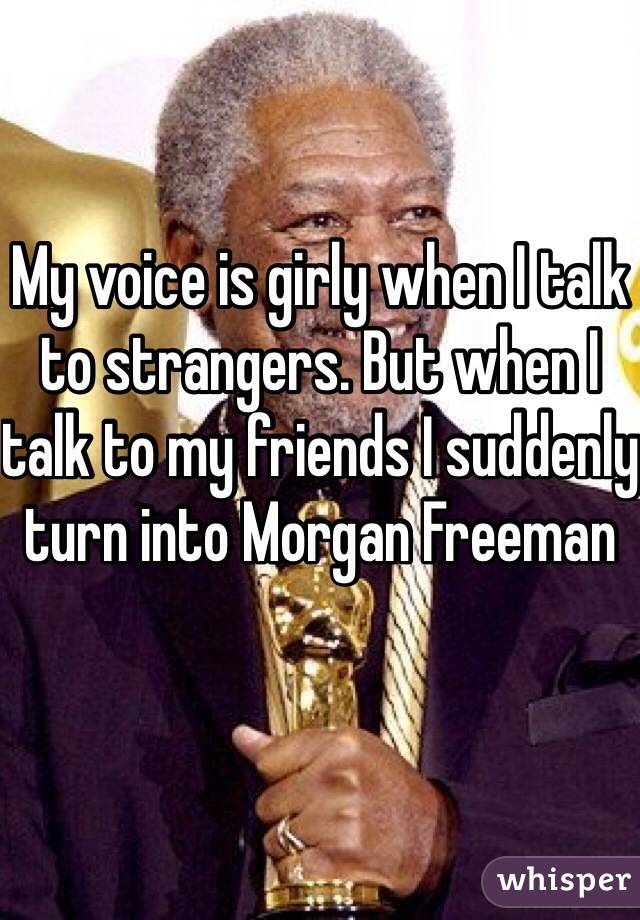 My voice is girly when I talk to strangers. But when I talk to my friends I suddenly turn into Morgan Freeman 