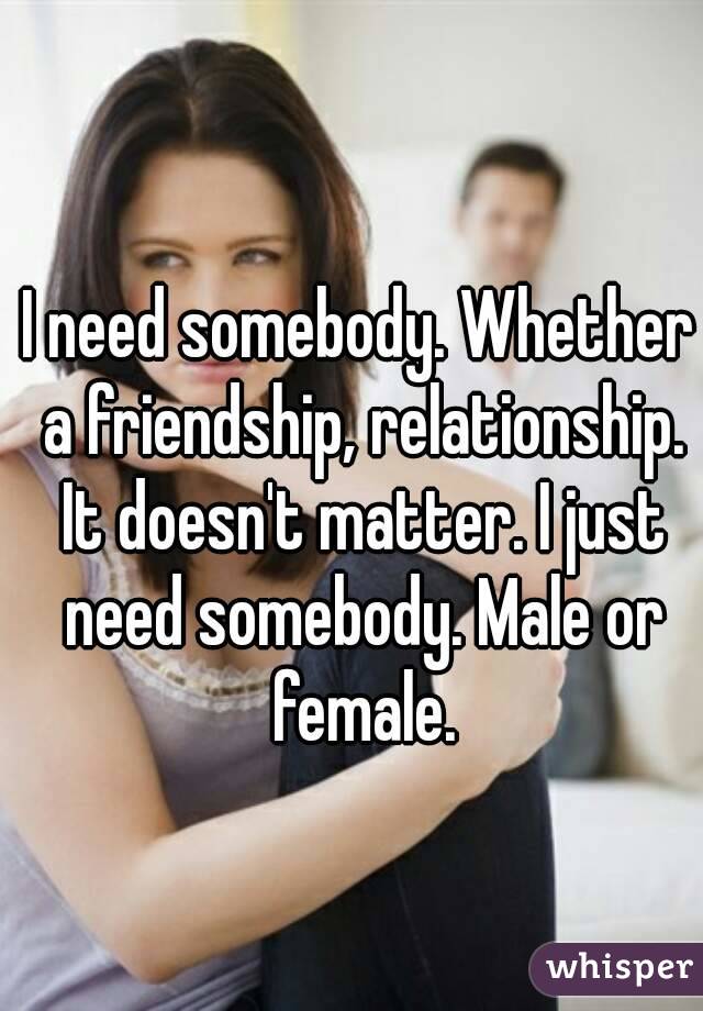 I need somebody. Whether a friendship, relationship. It doesn't matter. I just need somebody. Male or female.