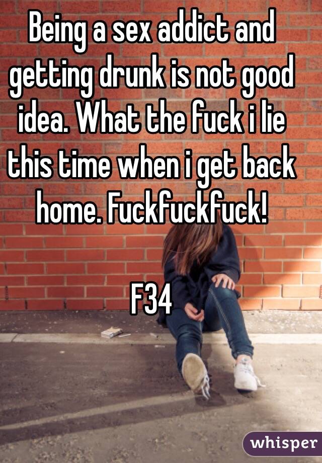 Being a sex addict and getting drunk is not good idea. What the fuck i lie this time when i get back home. Fuckfuckfuck! 

F34