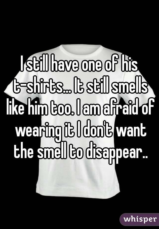 I still have one of his t-shirts... It still smells like him too. I am afraid of wearing it I don't want the smell to disappear..