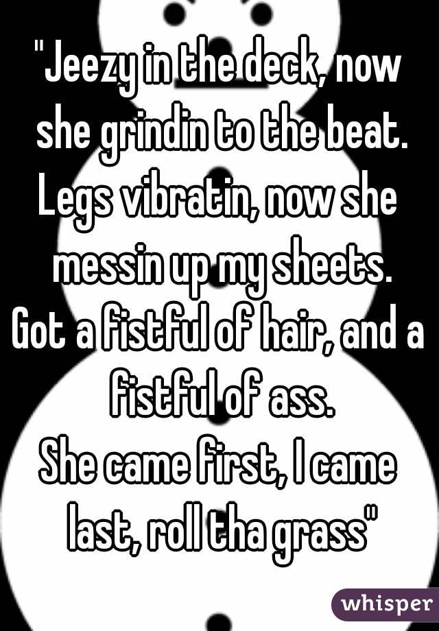 "Jeezy in the deck, now she grindin to the beat.
Legs vibratin, now she messin up my sheets.
Got a fistful of hair, and a fistful of ass.
She came first, I came last, roll tha grass"