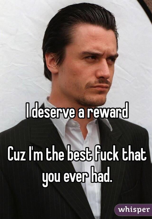 I deserve a reward

Cuz I'm the best fuck that you ever had.
