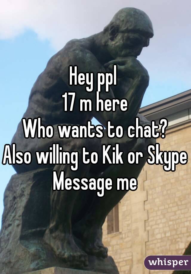 Hey ppl 
17 m here
Who wants to chat?
Also willing to Kik or Skype
Message me
