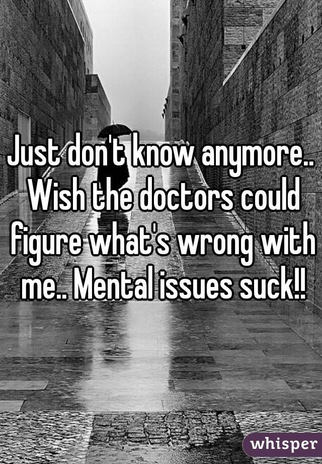 Just don't know anymore.. Wish the doctors could figure what's wrong with me.. Mental issues suck!!