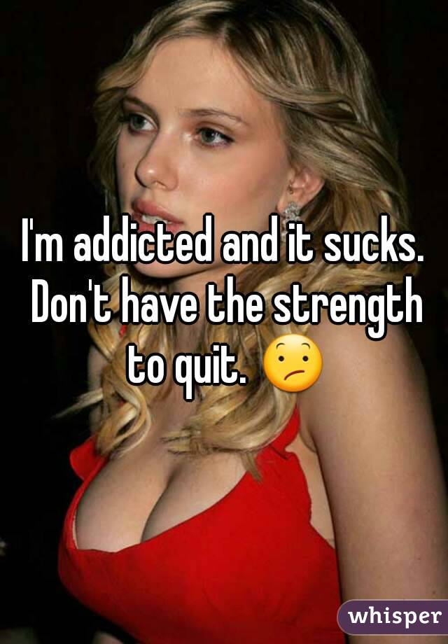 I'm addicted and it sucks. Don't have the strength to quit. ðŸ˜•