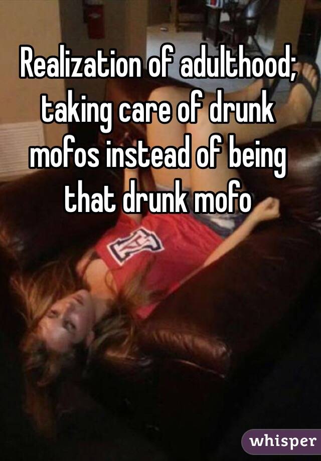 Realization of adulthood; taking care of drunk mofos instead of being that drunk mofo

