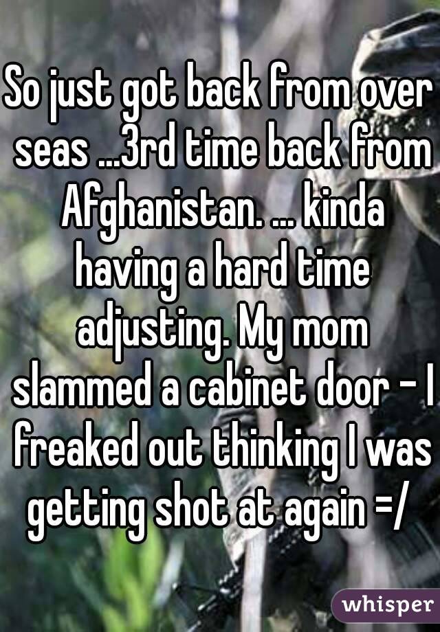 So just got back from over seas ...3rd time back from Afghanistan. ... kinda having a hard time adjusting. My mom slammed a cabinet door - I freaked out thinking I was getting shot at again =/ 