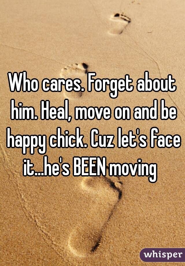 Who cares. Forget about him. Heal, move on and be happy chick. Cuz let's face it...he's BEEN moving  