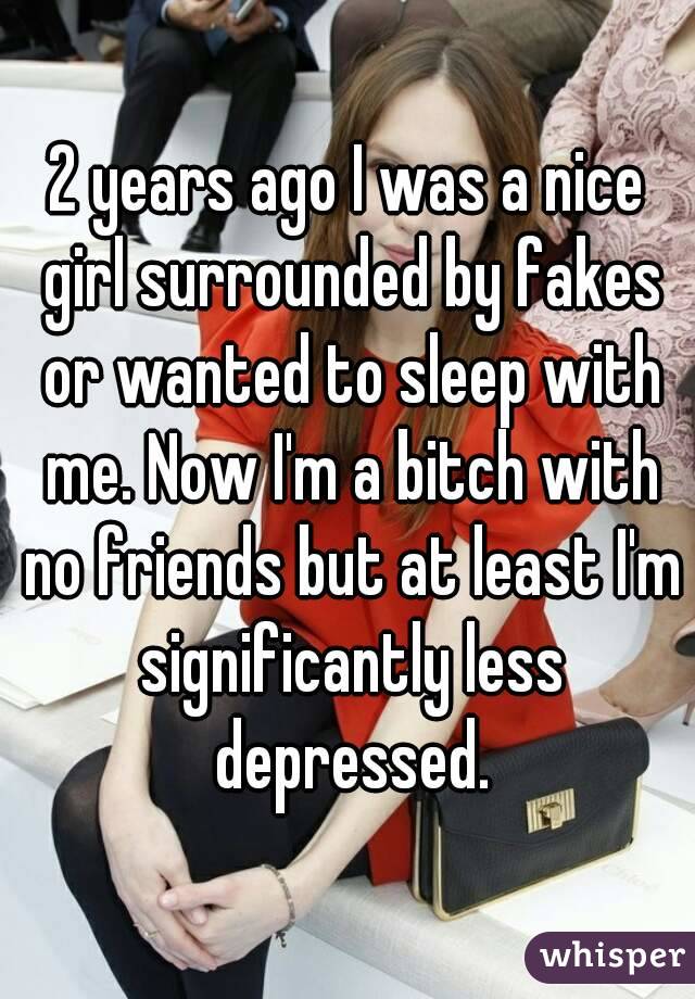 2 years ago I was a nice girl surrounded by fakes or wanted to sleep with me. Now I'm a bitch with no friends but at least I'm significantly less depressed.