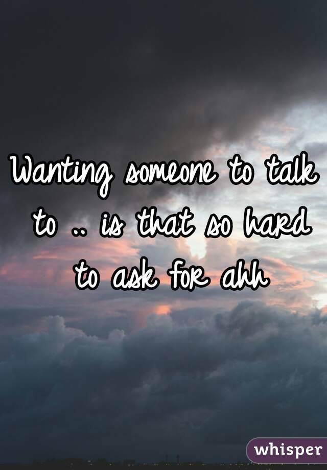 Wanting someone to talk to .. is that so hard to ask for ahh