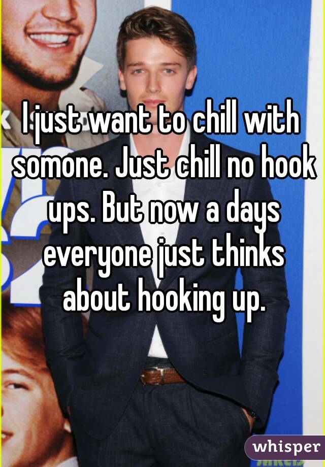 I just want to chill with somone. Just chill no hook ups. But now a days everyone just thinks about hooking up.