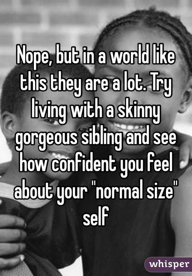 Nope, but in a world like this they are a lot. Try living with a skinny gorgeous sibling and see how confident you feel about your "normal size" self