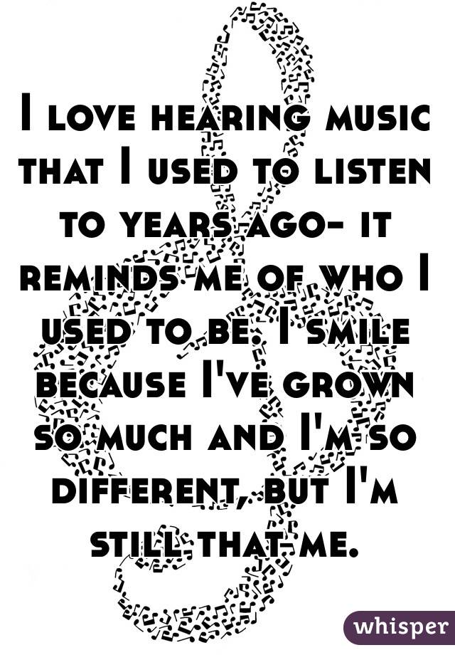 I love hearing music that I used to listen to years ago- it reminds me of who I used to be. I smile because I've grown so much and I'm so different, but I'm still that me. 