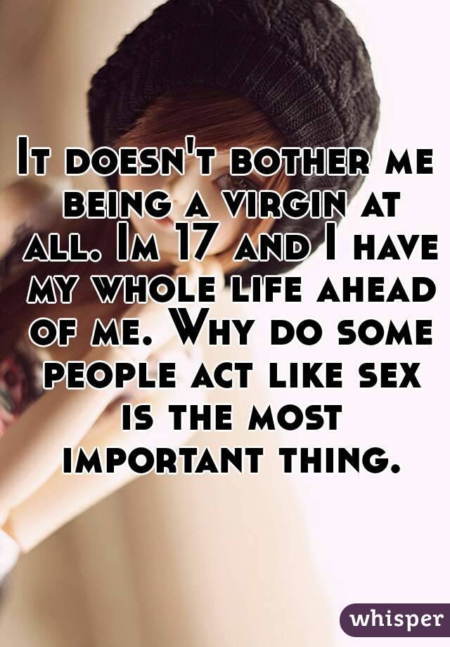 It doesn't bother me being a virgin at all. Im 17 and I have my whole life ahead of me. Why do some people act like sex is the most important thing.
