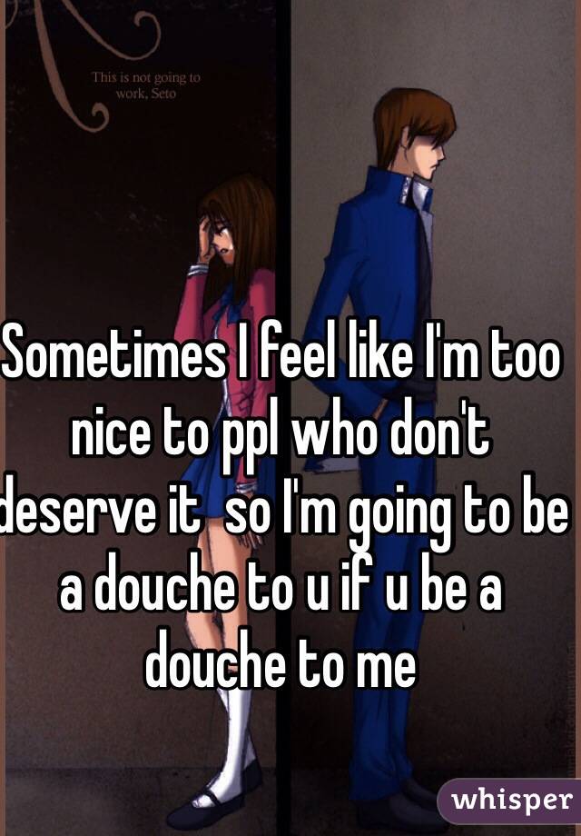 Sometimes I feel like I'm too nice to ppl who don't deserve it  so I'm going to be a douche to u if u be a douche to me 
