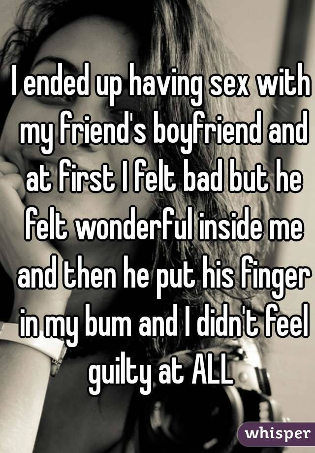 I ended up having sex with my friend's boyfriend and at first I felt bad but he felt wonderful inside me and then he put his finger in my bum and I didn't feel guilty at ALL 