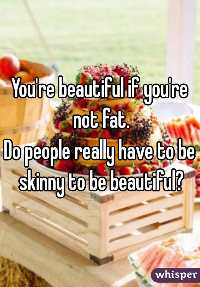 You're beautiful if you're not fat.
Do people really have to be skinny to be beautiful?