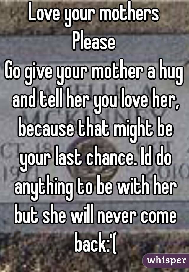 Love your mothers
Please
Go give your mother a hug and tell her you love her, because that might be your last chance. Id do anything to be with her but she will never come back:'(