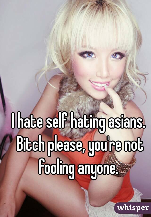 I hate self hating asians. Bitch please, you're not fooling anyone. 