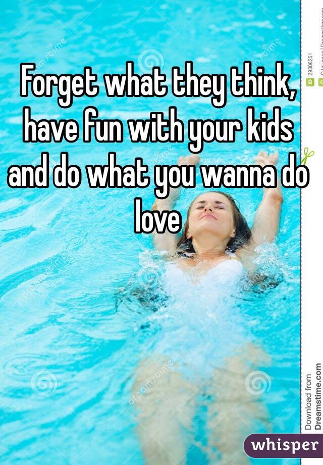Forget what they think, have fun with your kids and do what you wanna do love