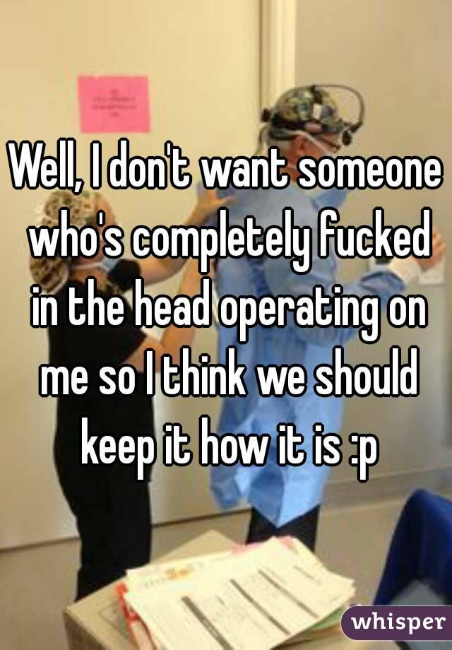 Well, I don't want someone who's completely fucked in the head operating on me so I think we should keep it how it is :p
