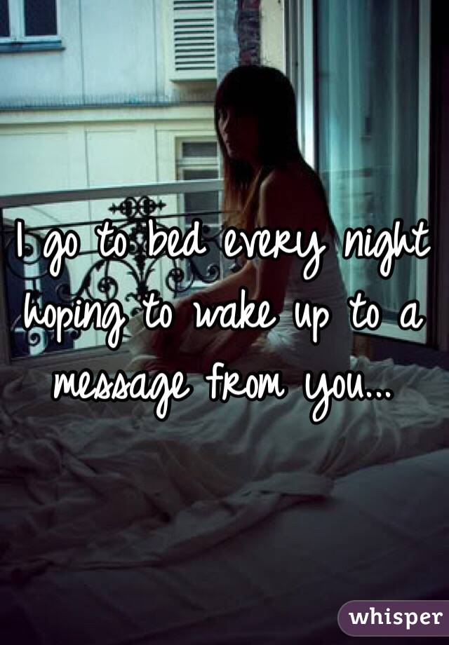I go to bed every night hoping to wake up to a message from you...
