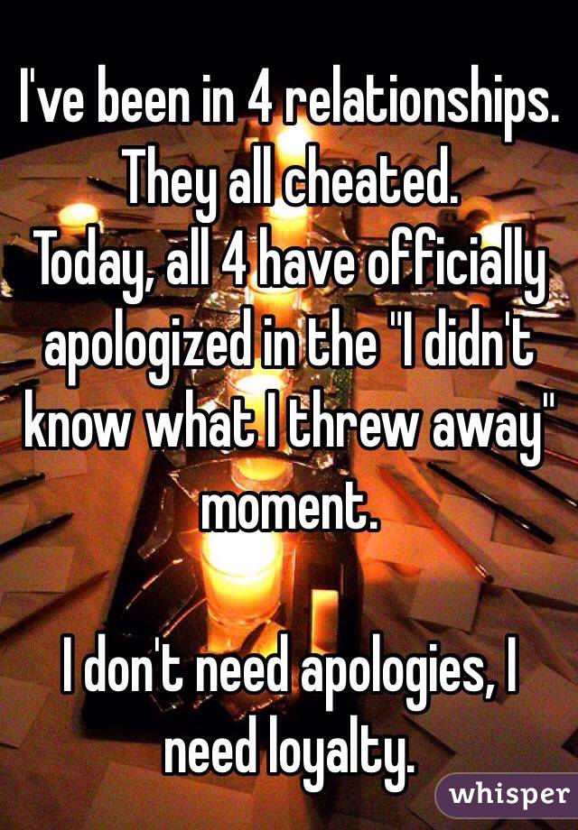 I've been in 4 relationships. They all cheated. 
Today, all 4 have officially apologized in the "I didn't know what I threw away" moment. 

I don't need apologies, I need loyalty. 
