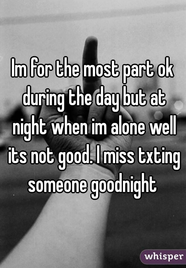 Im for the most part ok during the day but at night when im alone well its not good. I miss txting someone goodnight 