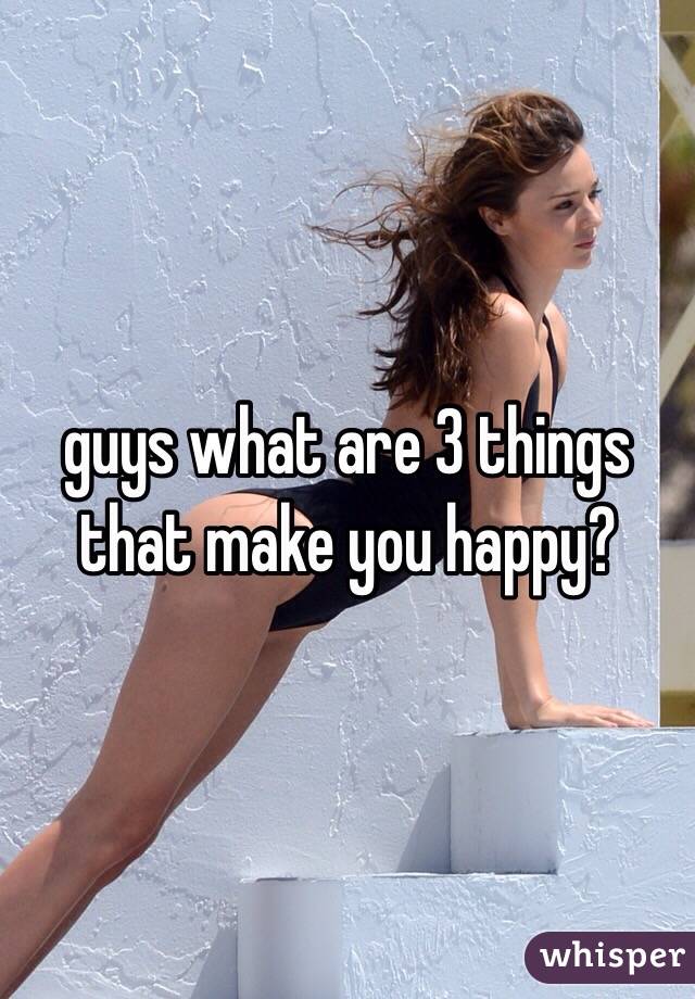 guys what are 3 things that make you happy?