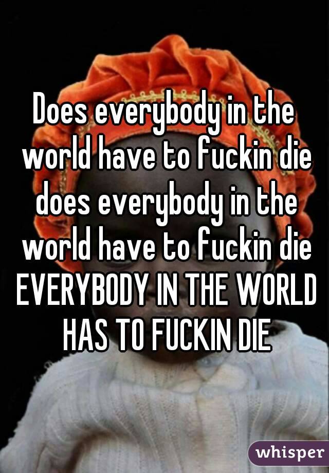 Does everybody in the world have to fuckin die does everybody in the world have to fuckin die EVERYBODY IN THE WORLD HAS TO FUCKIN DIE