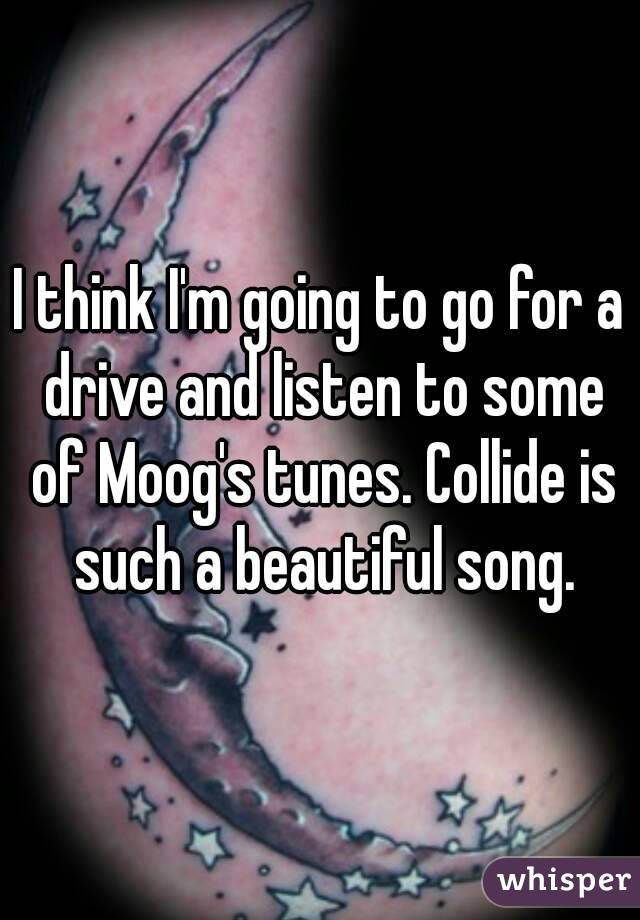 I think I'm going to go for a drive and listen to some of Moog's tunes. Collide is such a beautiful song.